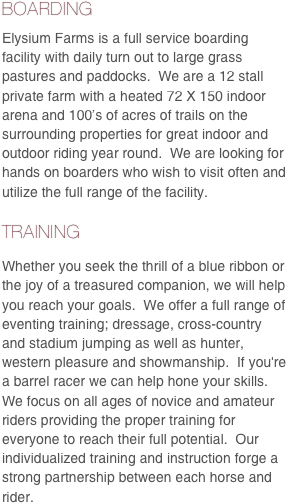 BOARDING
Elysium Farms is a full service boarding facility with daily turn out to large grass pastures and paddocks.  We are a 12 stall private farm with a heated 72 X 150 indoor arena and 100’s of acres of trails on the surrounding properties for great indoor and outdoor riding year round.  We are looking for hands on boarders who wish to visit often and utilize the full range of the facility.  
TRAINING
Whether you seek the thrill of a blue ribbon or the joy of a treasured companion, we will help you reach your goals.  We offer a full range of eventing training; dressage, cross-country and stadium jumping as well as hunter, western pleasure and showmanship.  If you're a barrel racer we can help hone your skills.   We focus on all ages of novice and amateur riders providing the proper training for everyone to reach their full potential.  Our individualized training and instruction forge a strong partnership between each horse and rider.  